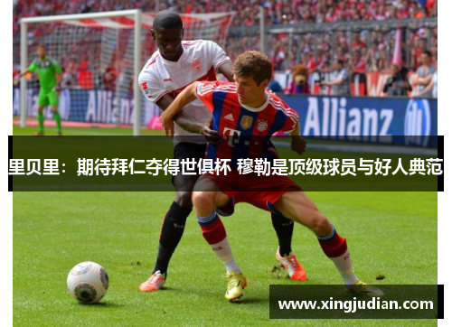里贝里:期待拜仁夺得世俱杯 穆勒是顶级球员与好人典范 里贝里:期待拜仁夺得世俱杯 穆勒是顶级球员与好人典范
