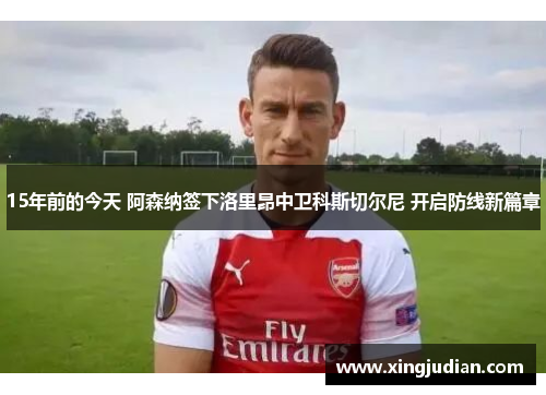 15年前的今天 阿森纳签下洛里昂中卫科斯切尔尼 开启防线新篇章